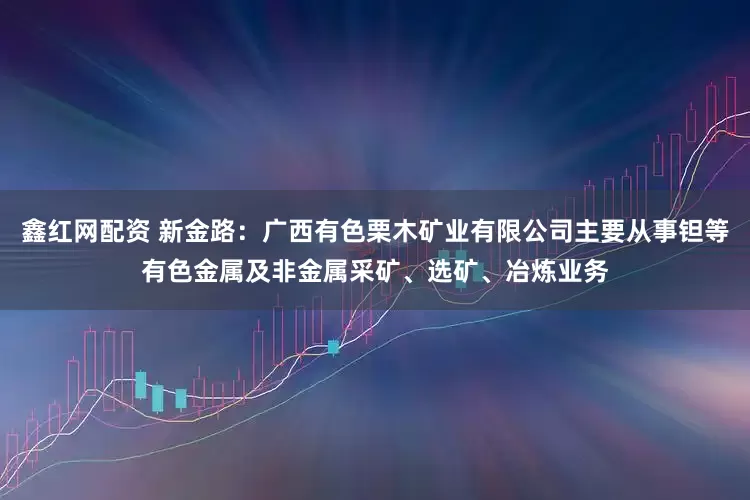 鑫红网配资 新金路：广西有色栗木矿业有限公司主要从事钽等有色金属及非金属采矿、选矿、冶炼业务