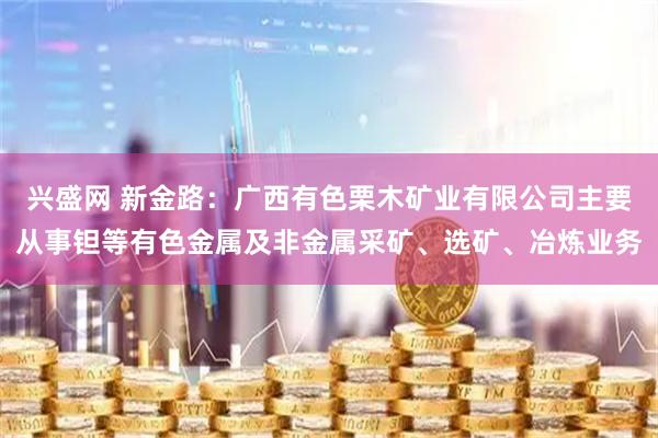 兴盛网 新金路：广西有色栗木矿业有限公司主要从事钽等有色金属及非金属采矿、选矿、冶炼业务