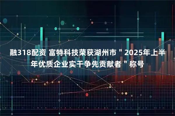 融318配资 富特科技荣获湖州市＂2025年上半年优质企业实干争先贡献者＂称号