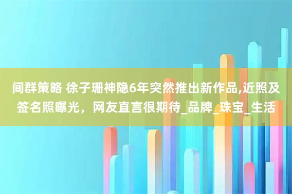 间群策略 徐子珊神隐6年突然推出新作品,近照及签名照曝光，网友直言很期待_品牌_珠宝_生活