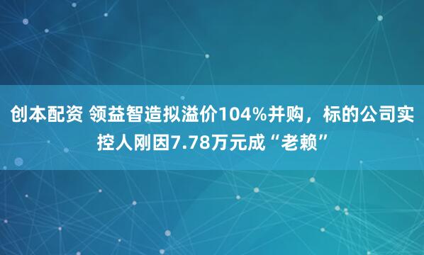创本配资 领益智造拟溢价104%并购，标的公司实控人刚因7.78万元成“老赖”