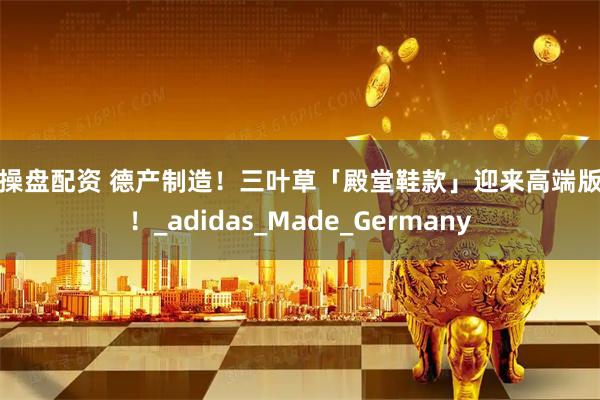 易操盘配资 德产制造！三叶草「殿堂鞋款」迎来高端版本！_adidas_Made_Germany