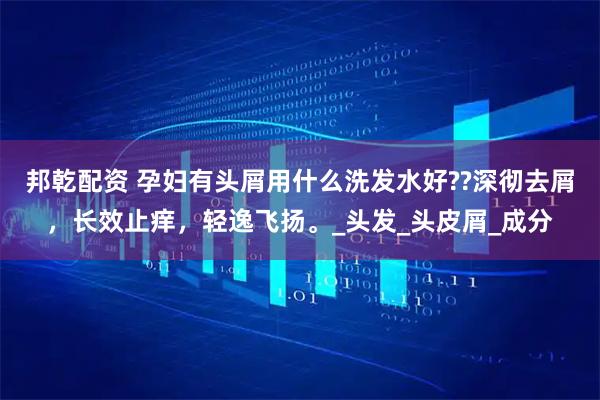 邦乾配资 孕妇有头屑用什么洗发水好??深彻去屑，长效止痒，轻逸飞扬。_头发_头皮屑_成分