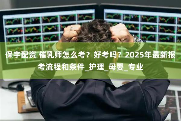 保宇配资 催乳师怎么考？好考吗？2025年最新报考流程和条件_护理_母婴_专业
