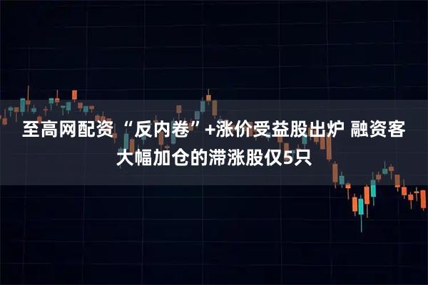 至高网配资 “反内卷”+涨价受益股出炉 融资客大幅加仓的滞涨股仅5只