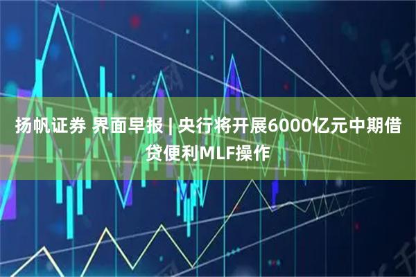 扬帆证券 界面早报 | 央行将开展6000亿元中期借贷便利MLF操作