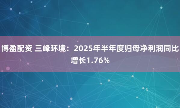 博盈配资 三峰环境：2025年半年度归母净利润同比增长1.76%