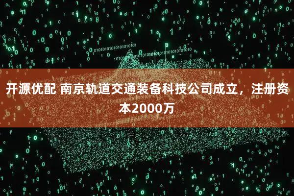 开源优配 南京轨道交通装备科技公司成立，注册资本2000万