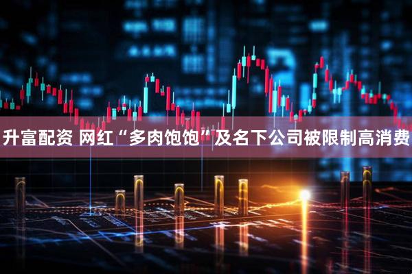 升富配资 网红“多肉饱饱”及名下公司被限制高消费