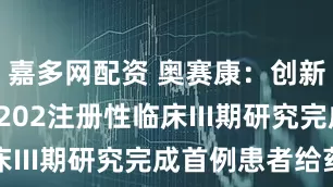 嘉多网配资 奥赛康：创新药ASKC202注册性临床III期研究完成首例患者给药