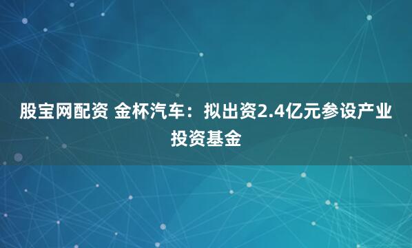 股宝网配资 金杯汽车：拟出资2.4亿元参设产业投资基金