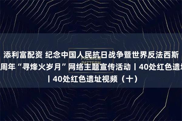 添利富配资 纪念中国人民抗日战争暨世界反法西斯战争胜利80周年“寻烽火岁月”网络主题宣传活动丨40处红色遗址视频（十）