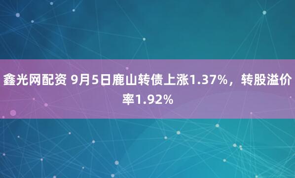 鑫光网配资 9月5日鹿山转债上涨1.37%，转股溢价率1.92%