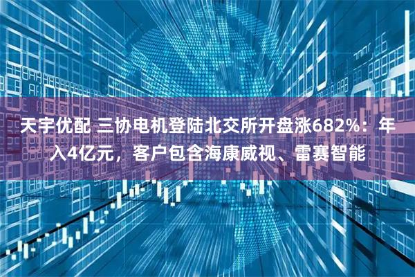 天宇优配 三协电机登陆北交所开盘涨682%：年入4亿元，客户包含海康威视、雷赛智能