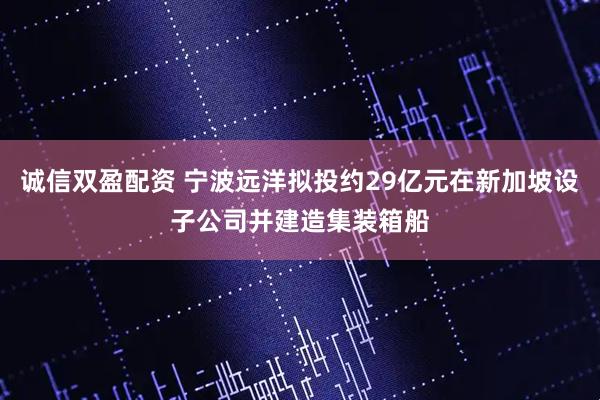 诚信双盈配资 宁波远洋拟投约29亿元在新加坡设子公司并建造集装箱船
