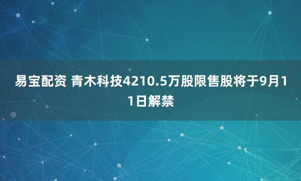 易宝配资 青木科技4210.5万股限售股将于9月11日解禁
