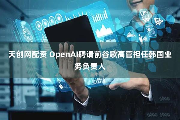 天创网配资 OpenAI聘请前谷歌高管担任韩国业务负责人