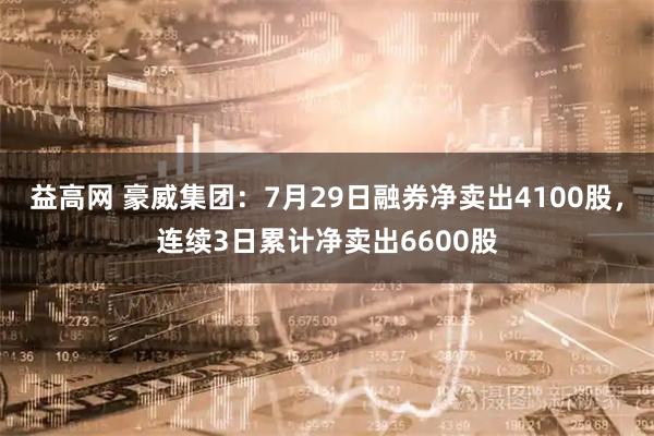 益高网 豪威集团：7月29日融券净卖出4100股，连续3日累计净卖出6600股