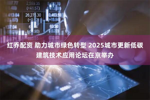 红乔配资 助力城市绿色转型 2025城市更新低碳建筑技术应用论坛在京举办