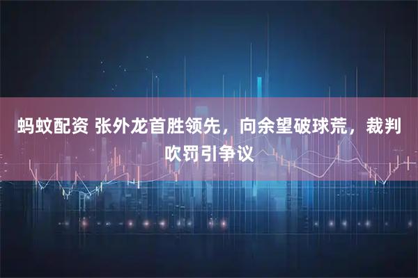 蚂蚊配资 张外龙首胜领先，向余望破球荒，裁判吹罚引争议