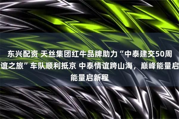 东兴配资 天丝集团红牛品牌助力“中泰建交50周年友谊之旅”车队顺利抵京 中泰情谊跨山海，巅峰能量启新程