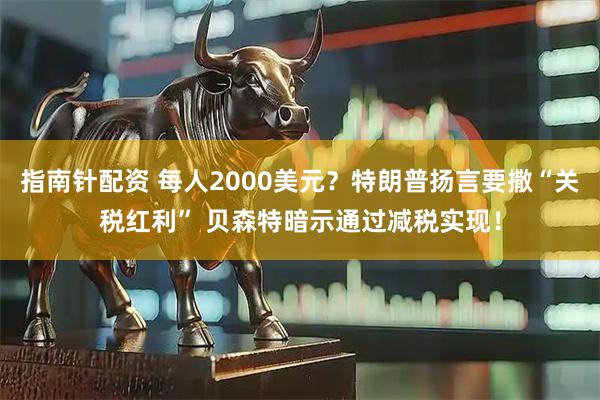 指南针配资 每人2000美元？特朗普扬言要撒“关税红利” 贝森特暗示通过减税实现！