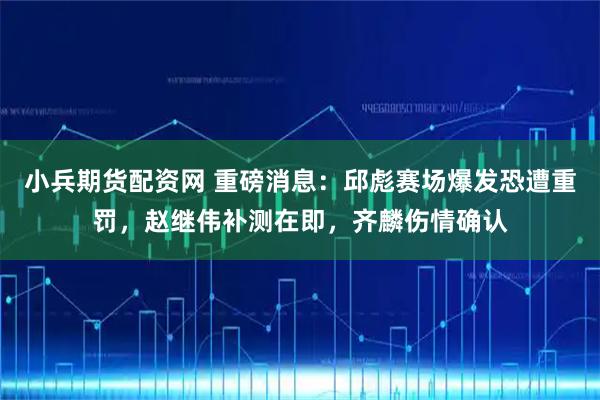 小兵期货配资网 重磅消息：邱彪赛场爆发恐遭重罚，赵继伟补测在即，齐麟伤情确认