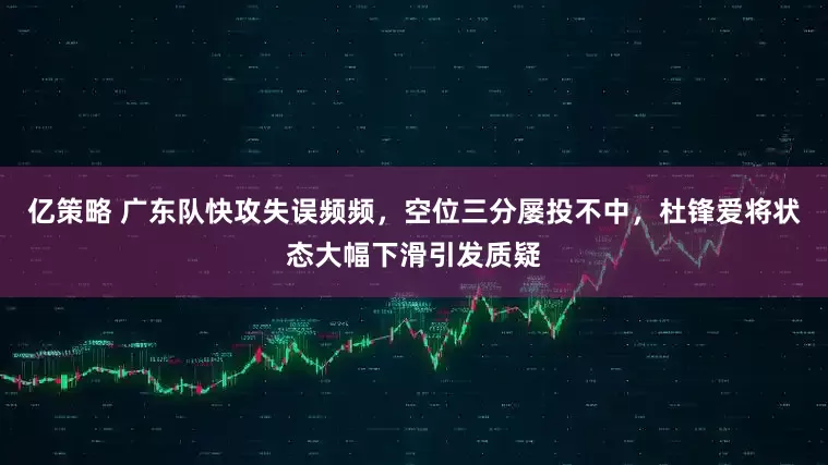 亿策略 广东队快攻失误频频，空位三分屡投不中，杜锋爱将状态大幅下滑引发质疑