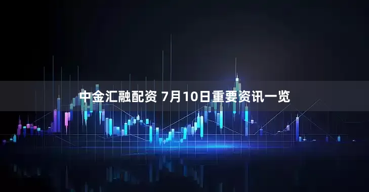 中金汇融配资 7月10日重要资讯一览