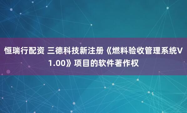 恒瑞行配资 三德科技新注册《燃料验收管理系统V1.00》项目的软件著作权