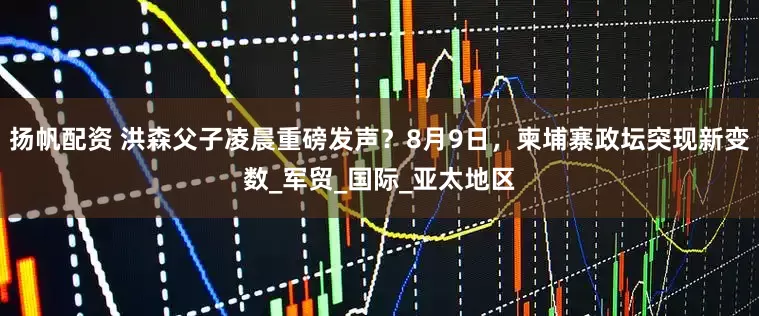 扬帆配资 洪森父子凌晨重磅发声？8月9日，柬埔寨政坛突现新变数_军贸_国际_亚太地区