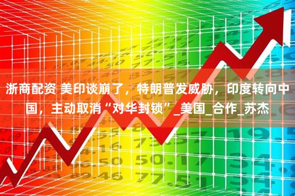 浙商配资 美印谈崩了，特朗普发威胁，印度转向中国，主动取消“对华封锁”_美国_合作_苏杰