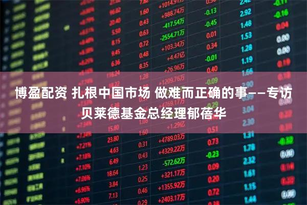 博盈配资 扎根中国市场 做难而正确的事——专访贝莱德基金总经理郁蓓华