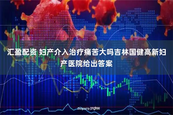 汇盈配资 妇产介入治疗痛苦大吗吉林国健高新妇产医院给出答案