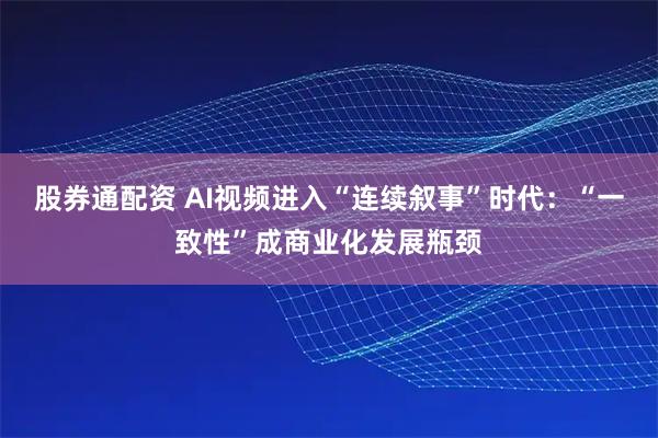 股券通配资 AI视频进入“连续叙事”时代：“一致性”成商业化发展瓶颈