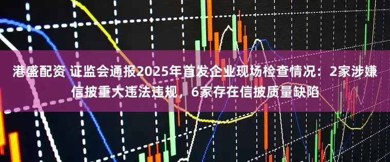港盛配资 证监会通报2025年首发企业现场检查情况：2家涉嫌信披重大违法违规，6家存在信披质量缺陷