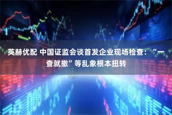 英赫优配 中国证监会谈首发企业现场检查：“一查就撤”等乱象根本扭转